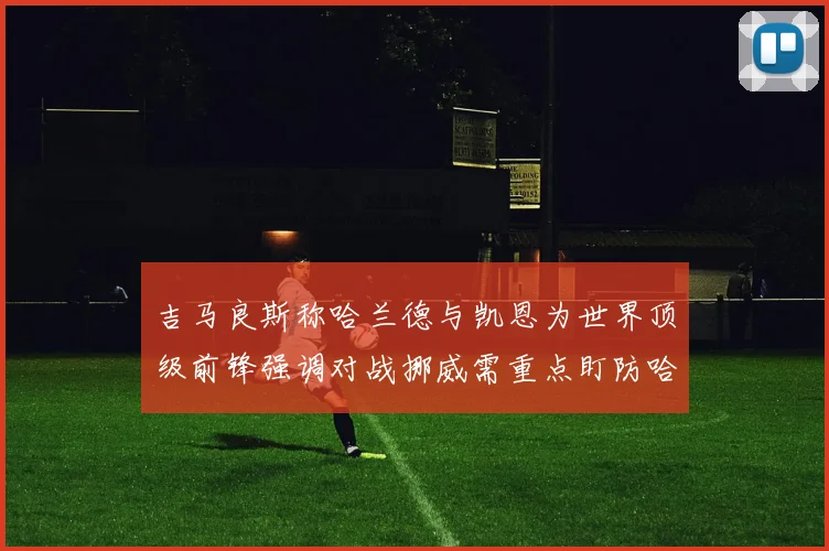 吉马良斯称哈兰德与凯恩为世界顶级前锋强调对战挪威需重点盯防哈兰德
