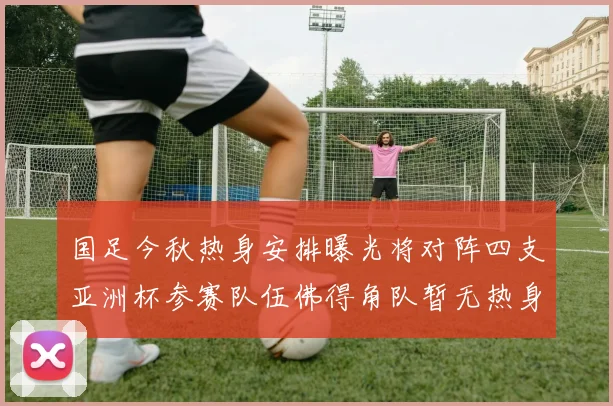 国足今秋热身安排曝光将对阵四支亚洲杯参赛队伍佛得角队暂无热身计划