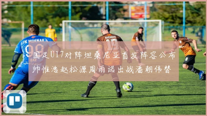 国足U17对阵坦桑尼亚首发阵容公布帅惟浩赵松源周雨诺出战潘朝伟替补
