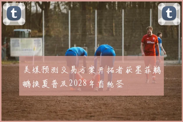 美媒预测交易方案开拓者获墨菲鹈鹕换夏普及2028年首轮签