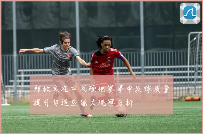 郑钦文在中网硬地赛事中发球质量提升与适应能力观察分析