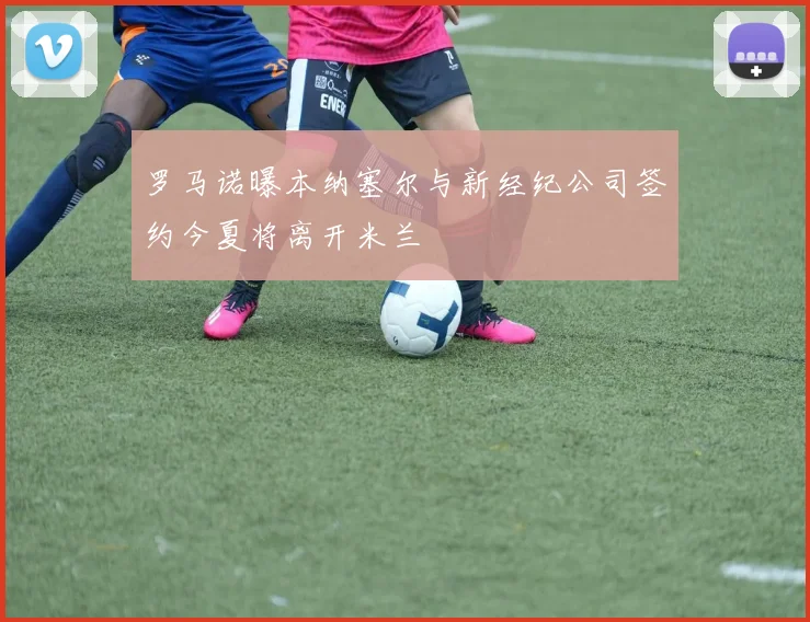 罗马诺曝本纳塞尔与新经纪公司签约今夏将离开米兰