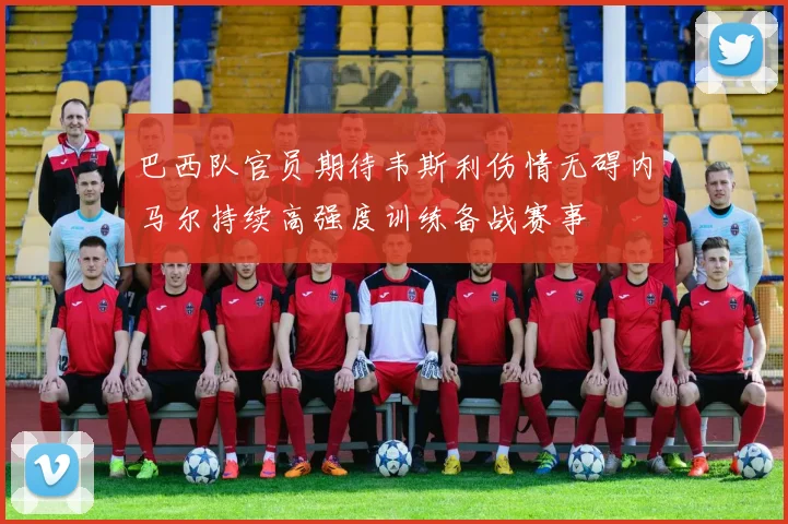 巴西队官员期待韦斯利伤情无碍内马尔持续高强度训练备战赛事