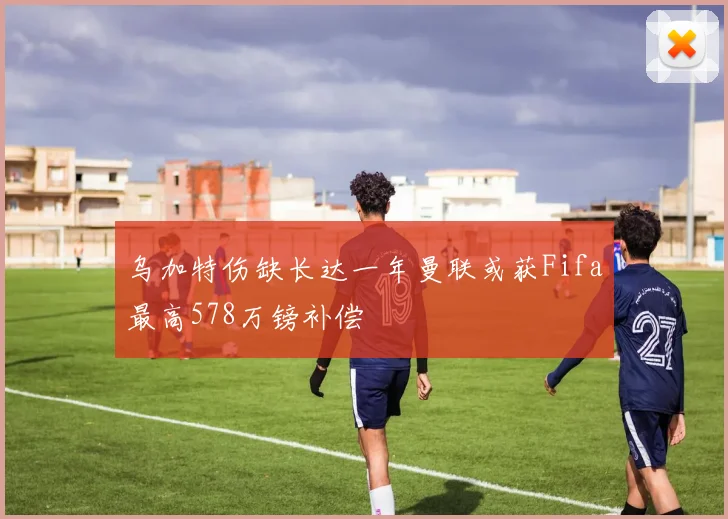 乌加特伤缺长达一年曼联或获Fifa最高578万镑补偿