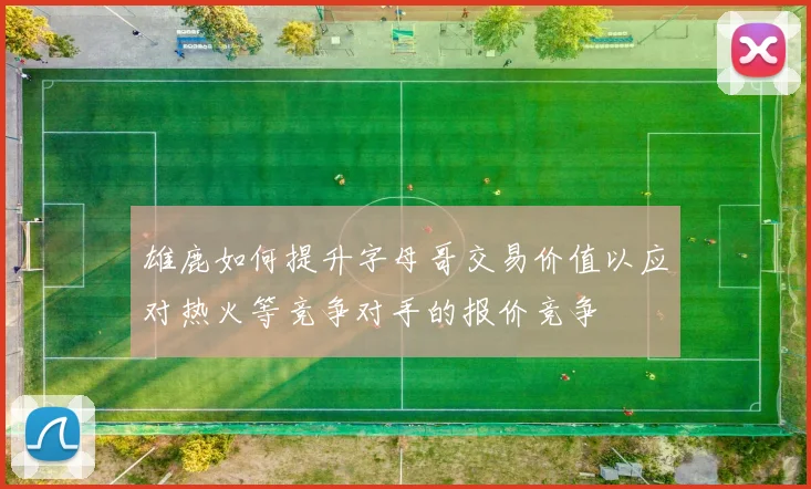 雄鹿如何提升字母哥交易价值以应对热火等竞争对手的报价竞争