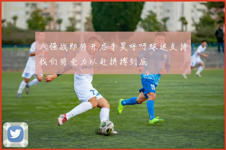 八强战即将开启李昊呼吁球迷支持我们将全力以赴拼搏到底