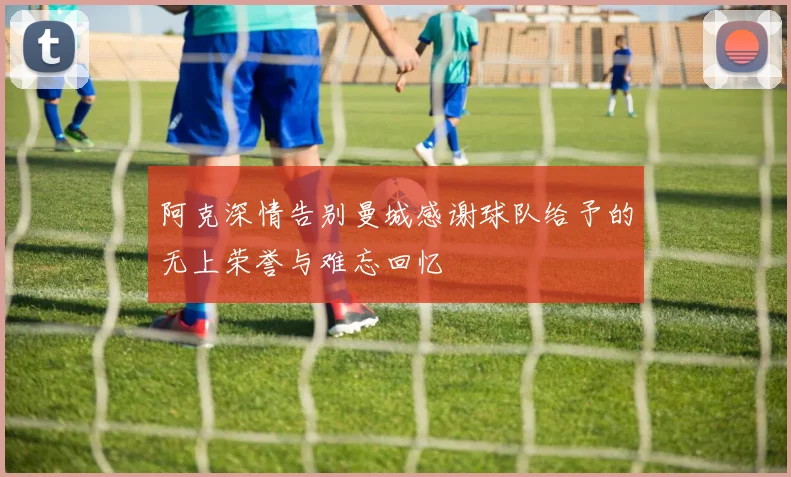 阿克深情告别曼城感谢球队给予的无上荣誉与难忘回忆