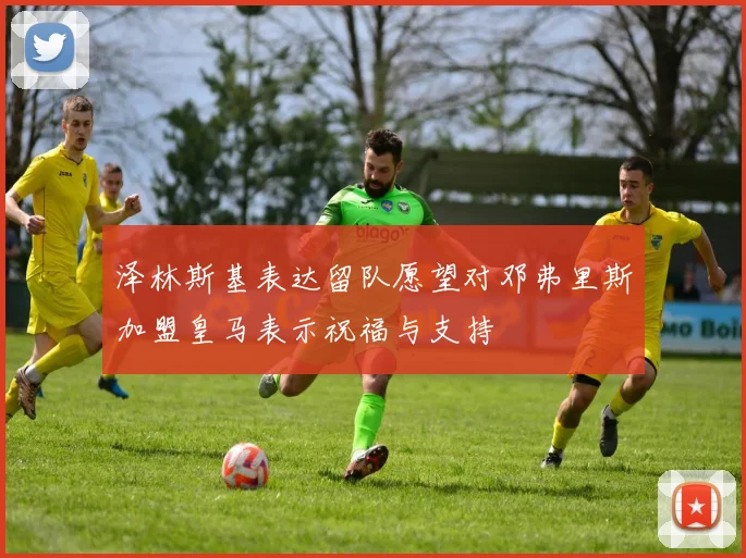 泽林斯基表达留队愿望对邓弗里斯加盟皇马表示祝福与支持