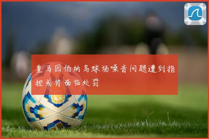 皇马因伯纳乌球场噪音问题遭到指控或将面临处罚