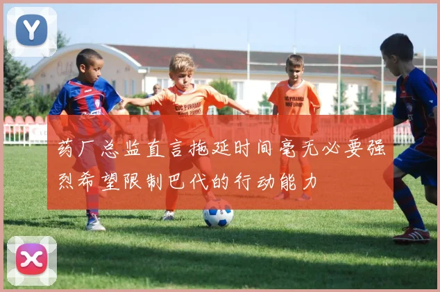药厂总监直言拖延时间毫无必要强烈希望限制巴代的行动能力