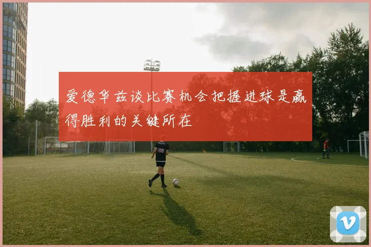 爱德华兹谈比赛机会把握进球是赢得胜利的关键所在