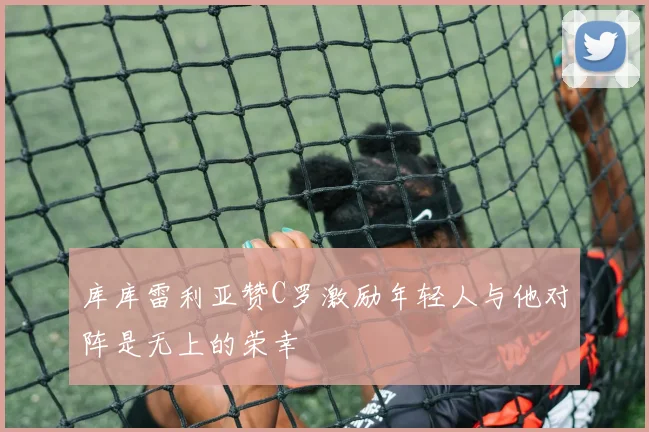 库库雷利亚赞C罗激励年轻人与他对阵是无上的荣幸