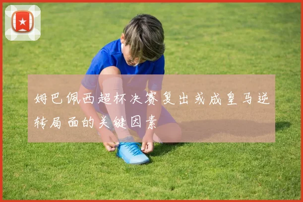 姆巴佩西超杯决赛复出或成皇马逆转局面的关键因素