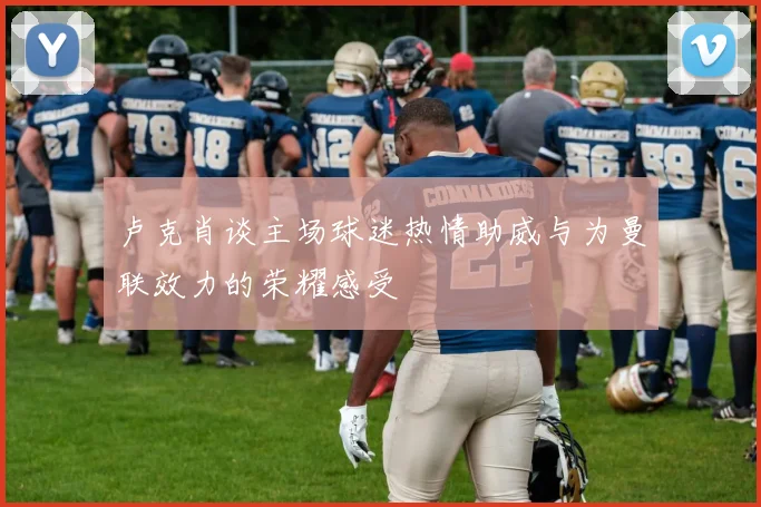 卢克肖谈主场球迷热情助威与为曼联效力的荣耀感受