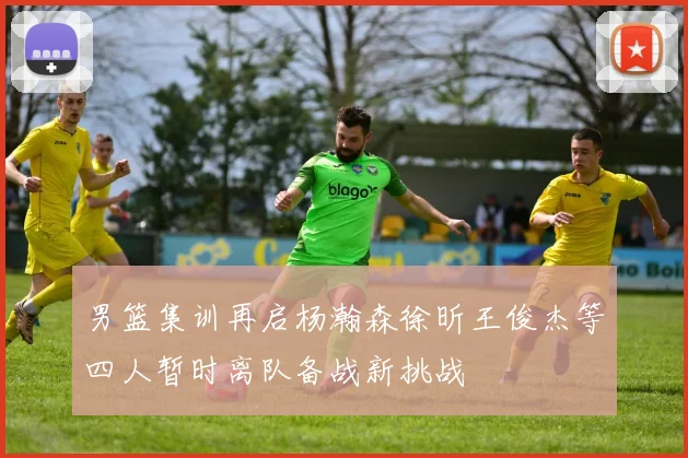 男篮集训再启杨瀚森徐昕王俊杰等四人暂时离队备战新挑战