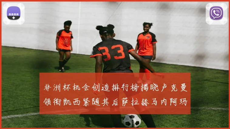非洲杯机会创造排行榜揭晓卢克曼领衔凯西紧随其后萨拉赫马内阿玛德跻身前五