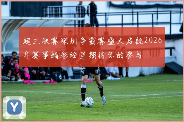 超三联赛深圳争霸赛盛大启航2026年赛事精彩纷呈期待你的参与