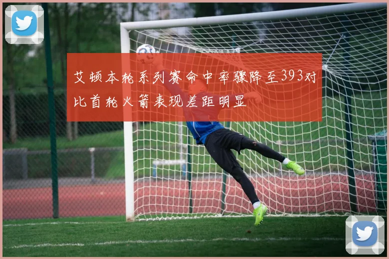 艾顿本轮系列赛命中率骤降至393对比首轮火箭表现差距明显