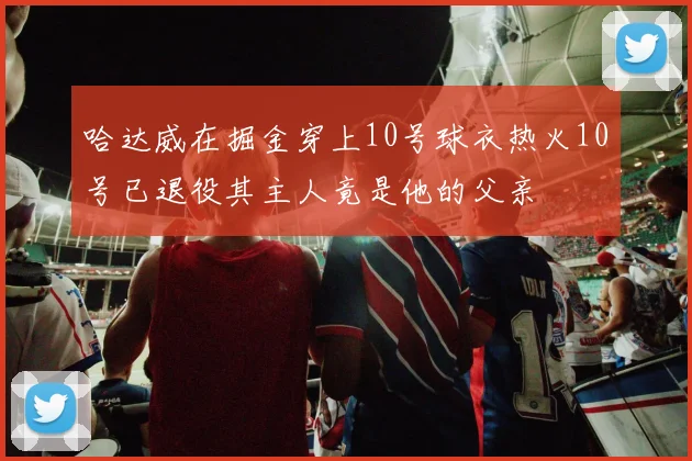 哈达威在掘金穿上10号球衣热火10号已退役其主人竟是他的父亲