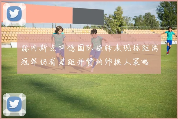 赫内斯点评德国队逆转表现称距离冠军仍有差距并赞纳帅换人策略