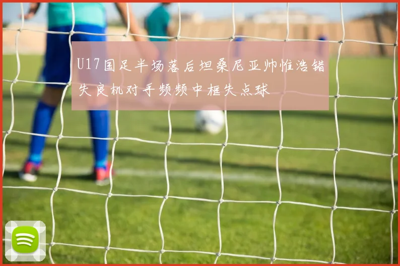U17国足半场落后坦桑尼亚帅惟浩错失良机对手频频中框失点球