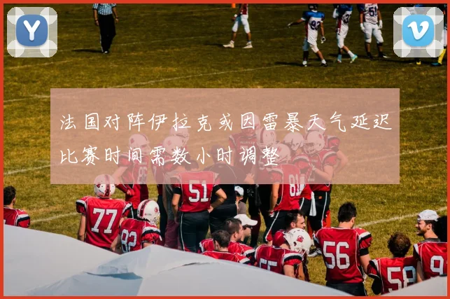 法国对阵伊拉克或因雷暴天气延迟比赛时间需数小时调整